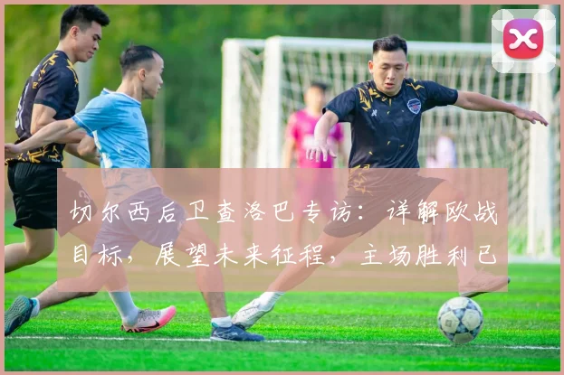 切尔西后卫查洛巴专访:详解欧战目标,展望未来征程,主场胜利已是新起点