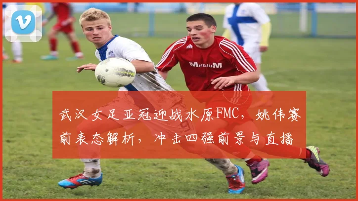 武汉女足亚冠迎战水原FMC,姚伟赛前表态解析,冲击四强前景与直播指南