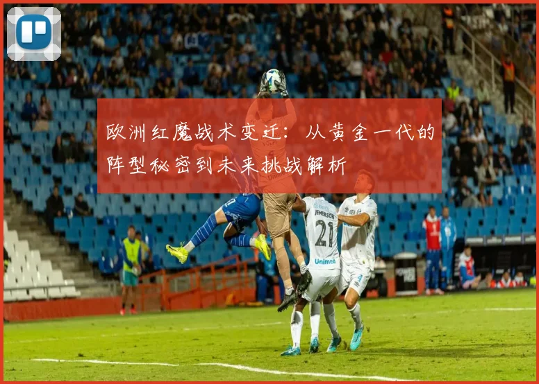 欧洲红魔战术变迁：从黄金一代的阵型秘密到未来挑战解析
