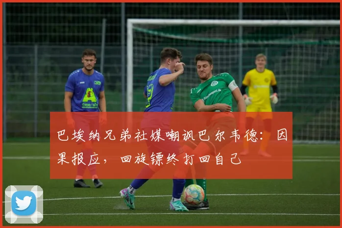 巴埃纳兄弟社媒嘲讽巴尔韦德：因果报应，回旋镖终打回自己