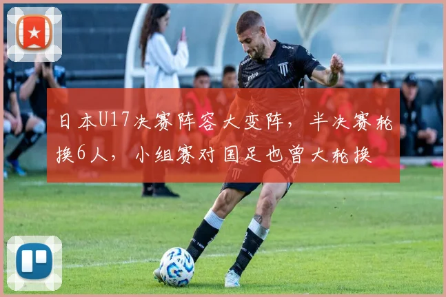 日本U17决赛阵容大变阵，半决赛轮换6人，小组赛对国足也曾大轮换