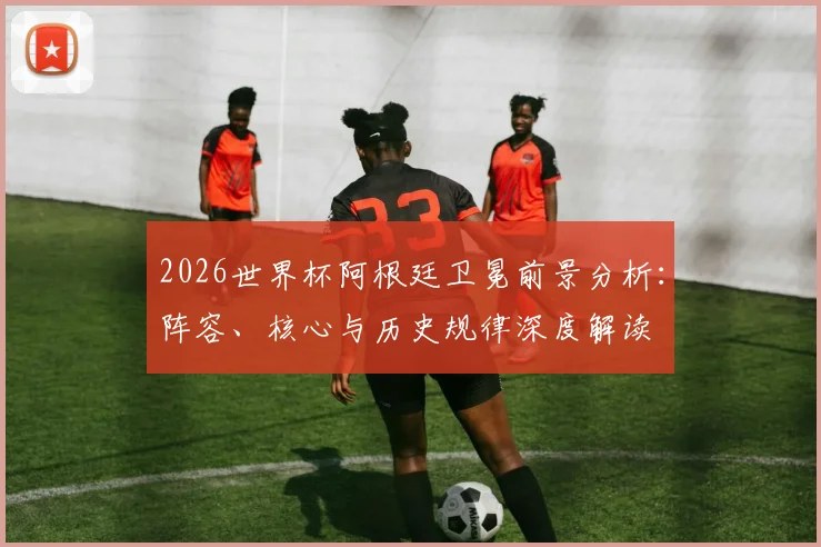 2026世界杯阿根廷卫冕前景分析:阵容、核心与历史规律深度解读