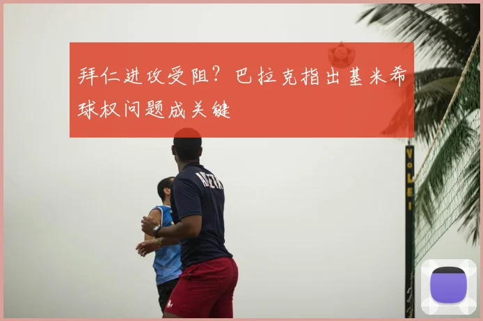 拜仁进攻受阻？巴拉克指出基米希球权问题成关键
