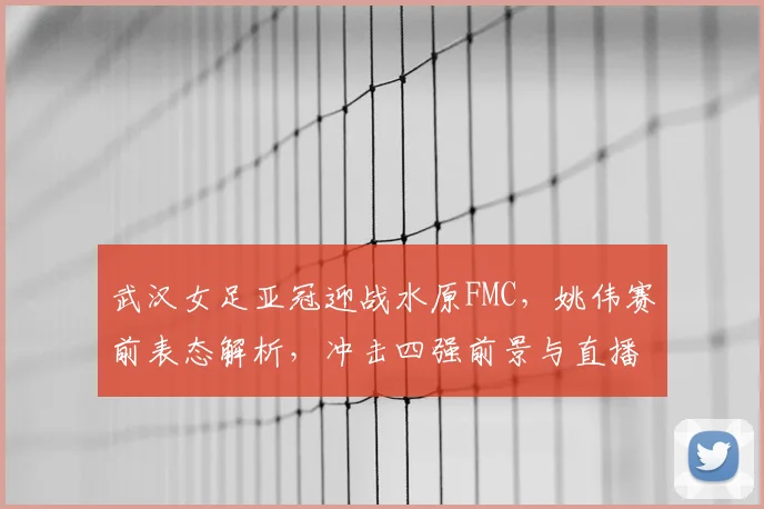 武汉女足亚冠迎战水原FMC,姚伟赛前表态解析,冲击四强前景与直播指南