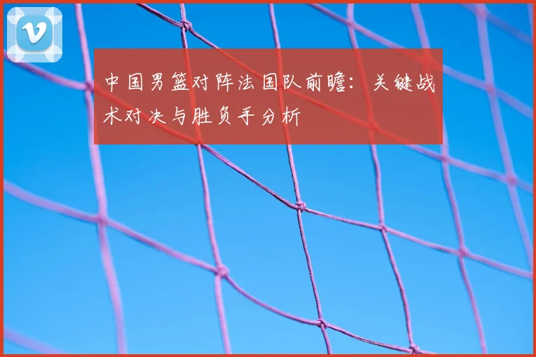 中国男篮对阵法国队前瞻：关键战术对决与胜负手分析